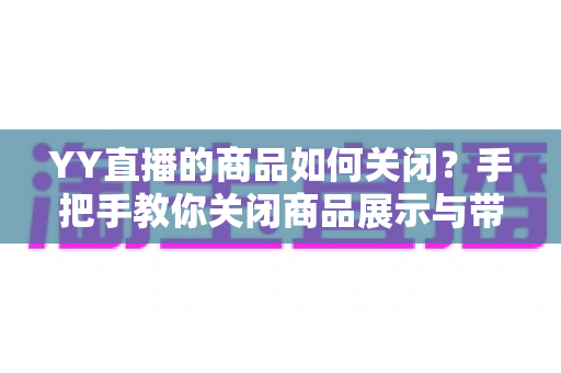 YY直播的商品如何关闭？手把手教你关闭商品展示与带货功能的全流程攻略
