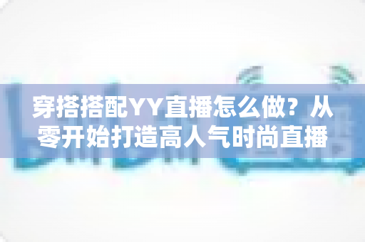 穿搭搭配YY直播怎么做？从零开始打造高人气时尚直播间的完整攻略