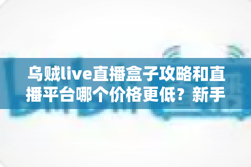 乌贼live直播盒子攻略和直播平台哪个价格更低？新手省钱与避坑全指南