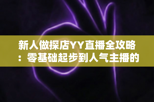 新人做探店YY直播全攻略：零基础起步到人气主播的实战指南