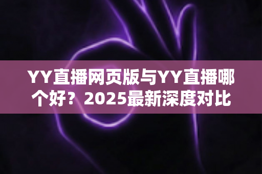 YY直播网页版与YY直播哪个好？2025最新深度对比测评，帮你选出最适合自己的观看方式