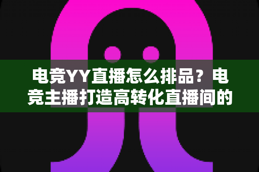 电竞YY直播怎么排品？电竞主播打造高转化直播间的排品实战全指南