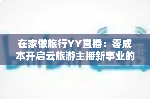 在家做旅行YY直播：零成本开启云旅游主播新事业的完整指南