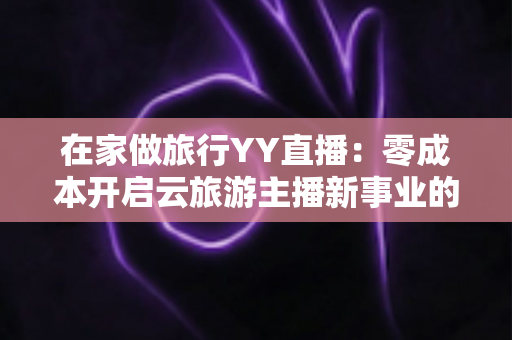 在家做旅行YY直播：零成本开启云旅游主播新事业的完整指南