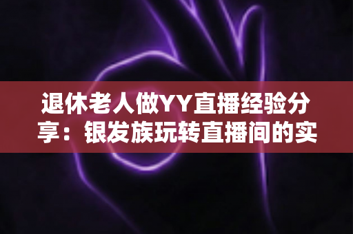 退休老人做YY直播经验分享：银发族玩转直播间的实用指南