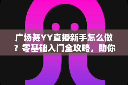 广场舞YY直播新手怎么做?零基础入门全攻略,助你快速成为人气主播 广场舞YY直播新手怎么做?零基础入门全攻略,助你快速成为人气主播