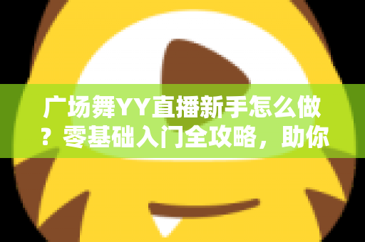 广场舞YY直播新手怎么做?零基础入门全攻略,助你快速成为人气主播 广场舞YY直播新手怎么做?零基础入门全攻略,助你快速成为人气主播