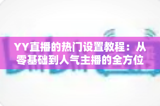 YY直播的热门设置教程：从零基础到人气主播的全方位配置指南