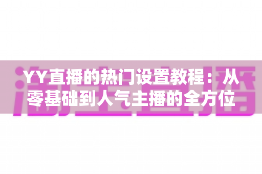 YY直播的热门设置教程：从零基础到人气主播的全方位配置指南