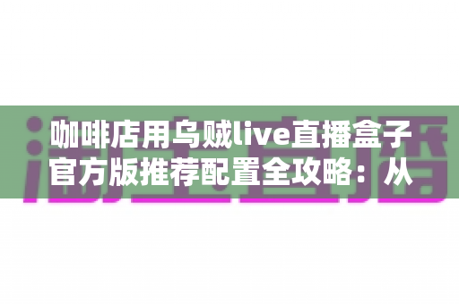 咖啡店用乌贼live直播盒子官方版推荐配置全攻略：从设备选型到落地运营的完整解决方案
