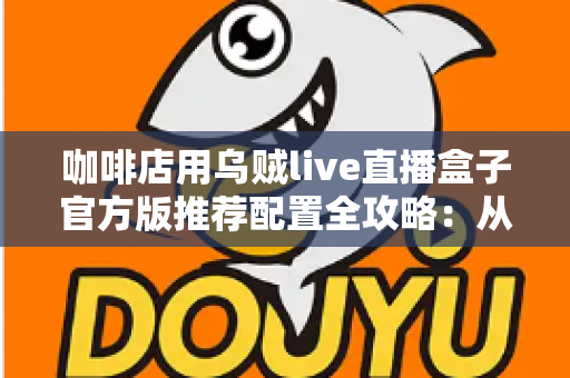 咖啡店用乌贼live直播盒子官方版推荐配置全攻略：从设备选型到落地运营的完整解决方案