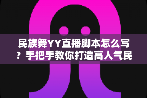 民族舞YY直播脚本怎么写?手把手教你打造高人气民族风直播间的完整攻略 民族舞YY直播脚本怎么写?手把手教你打造高人气民族风直播间的完整攻略