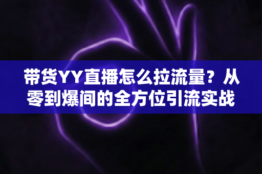 带货YY直播怎么拉流量?从零到爆间的全方位引流实战指南 带货YY直播怎么拉流量?从零到爆间的全方位引流实战指南