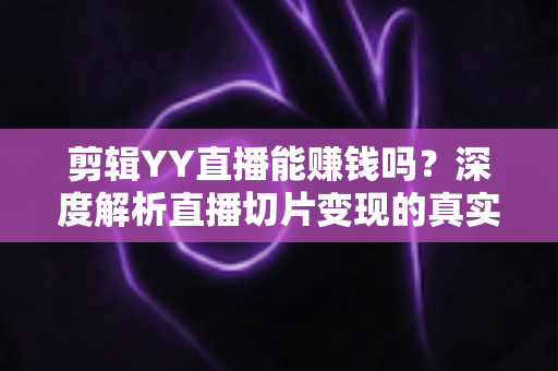 剪辑YY直播能赚钱吗?深度解析直播切片变现的真实收益与新手实操指南 剪辑YY直播能赚钱吗?深度解析直播切片变现的真实收益与新手实操指南