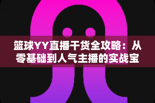 篮球YY直播干货全攻略:从零基础到人气主播的实战宝典 篮球YY直播干货全攻略:从零基础到人气主播的实战宝典