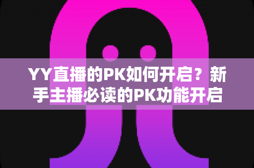 YY直播的PK如何开启?新手主播必读的PK功能开启全流程教程与实战技巧 YY直播的PK如何开启?新手主播必读的PK功能开启全流程教程与实战技巧