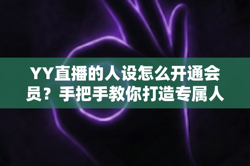 YY直播的人设怎么开通会员？手把手教你打造专属人设并快速激活会员权益