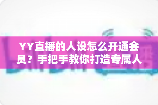 YY直播的人设怎么开通会员？手把手教你打造专属人设并快速激活会员权益