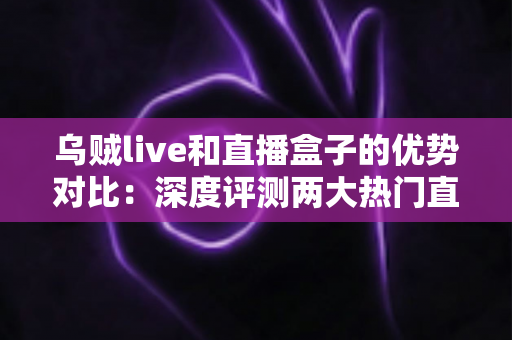 乌贼live和直播盒子的优势对比：深度评测两大热门直播工具，帮你找到最佳观影选择