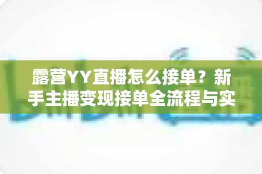 露营YY直播怎么接单？新手主播变现接单全流程与实战技巧详解