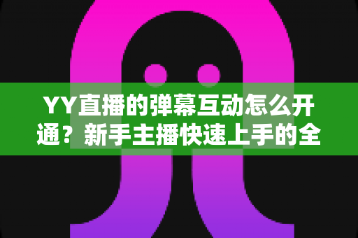 YY直播的弹幕互动怎么开通?新手主播快速上手的全流程实操指南 YY直播的弹幕互动怎么开通?新手主播快速上手的全流程实操指南