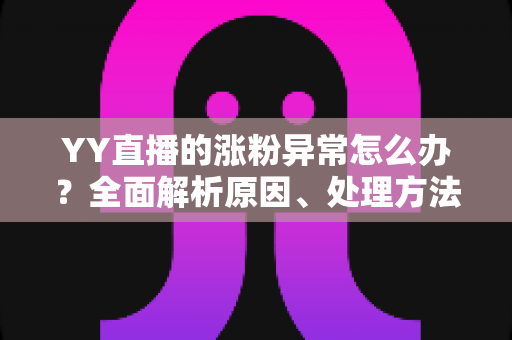YY直播的涨粉异常怎么办？全面解析原因、处理方法与健康涨粉技巧