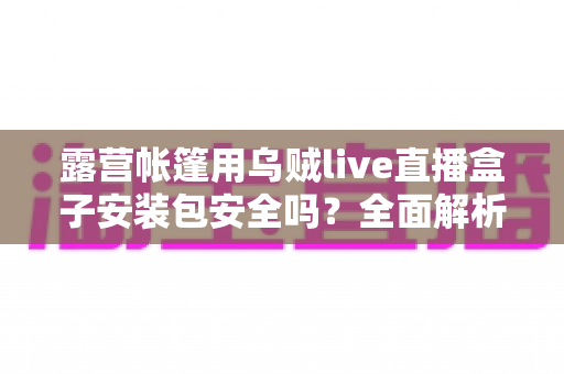 露营帐篷用乌贼live直播盒子安装包安全吗？全面解析下载与使用安全指南