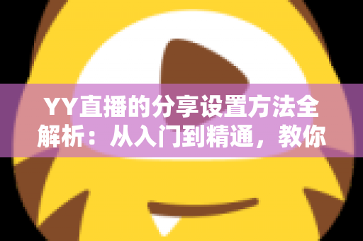 YY直播的分享设置方法全解析：从入门到精通，教你一键分享直播内容、快速提升直播间人气与影响力