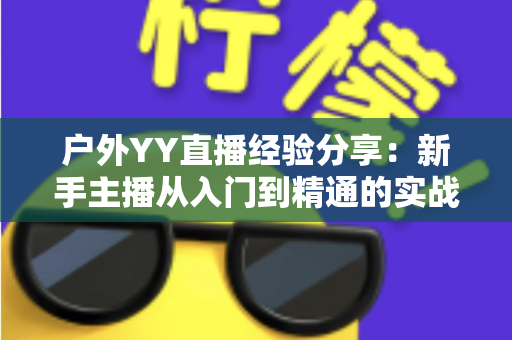 户外YY直播经验分享:新手主播从入门到精通的实战攻略指南 户外YY直播经验分享:新手主播从入门到精通的实战攻略指南