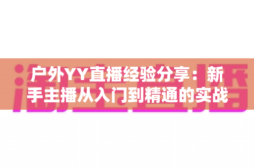 户外YY直播经验分享:新手主播从入门到精通的实战攻略指南 户外YY直播经验分享:新手主播从入门到精通的实战攻略指南