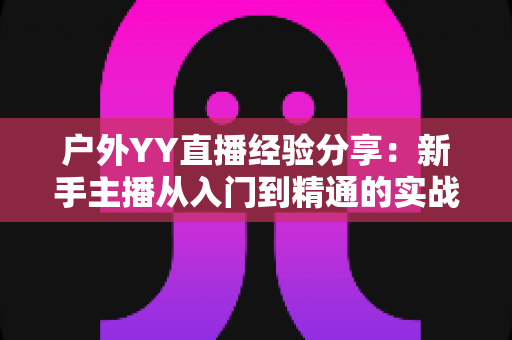 户外YY直播经验分享:新手主播从入门到精通的实战攻略指南 户外YY直播经验分享:新手主播从入门到精通的实战攻略指南