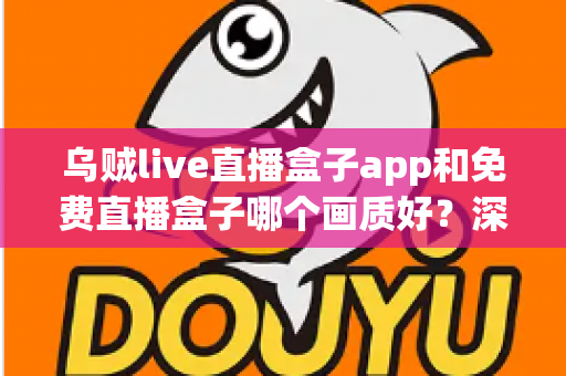 乌贼live直播盒子app和免费直播盒子哪个画质好？深度画质对比与实用选购指南