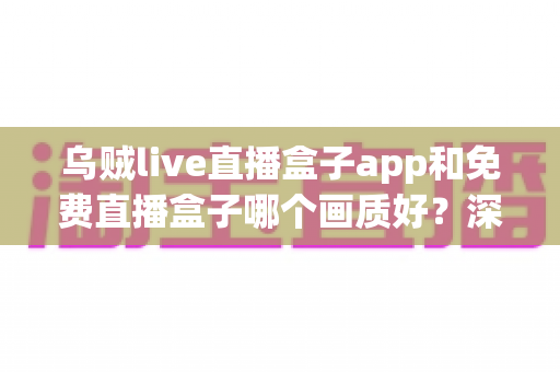 乌贼live直播盒子app和免费直播盒子哪个画质好？深度画质对比与实用选购指南