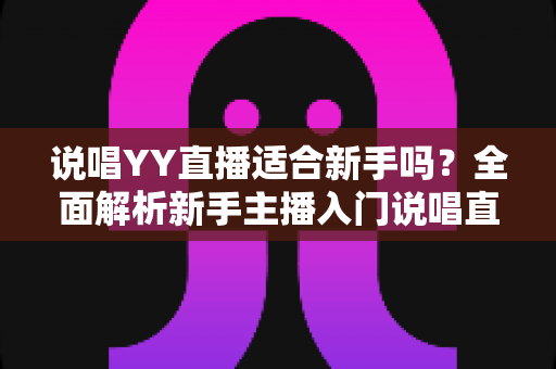 说唱YY直播适合新手吗?全面解析新手主播入门说唱直播的优势、挑战与实用指南 说唱YY直播适合新手吗?全面解析新手主播入门说唱直播的优势、挑战与实用指南