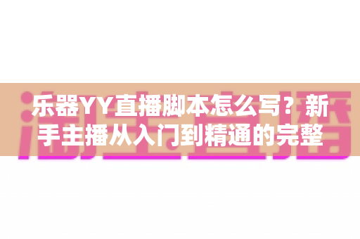 乐器YY直播脚本怎么写？新手主播从入门到精通的完整实战指南