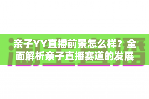 亲子YY直播前景怎么样？全面解析亲子直播赛道的发展机遇、挑战与未来趋势