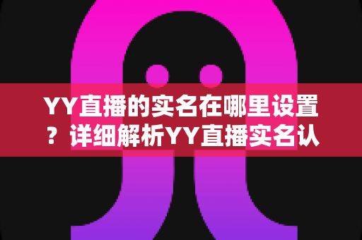 YY直播的实名在哪里设置?详细解析YY直播实名认证入口、操作步骤与常见问题全指南 YY直播的实名在哪里设置?详细解析YY直播实名认证入口、操作步骤与常见问题全指南