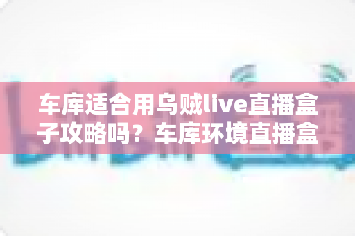 车库适合用乌贼live直播盒子攻略吗？车库环境直播盒子使用条件、部署步骤与避坑指南全面解析