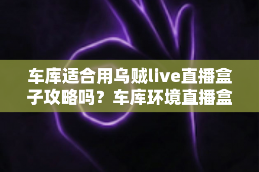 车库适合用乌贼live直播盒子攻略吗？车库环境直播盒子使用条件、部署步骤与避坑指南全面解析