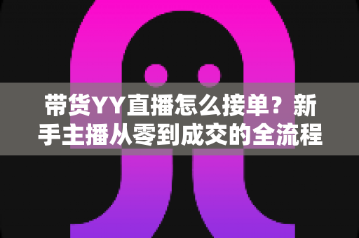 带货YY直播怎么接单？新手主播从零到成交的全流程实战指南