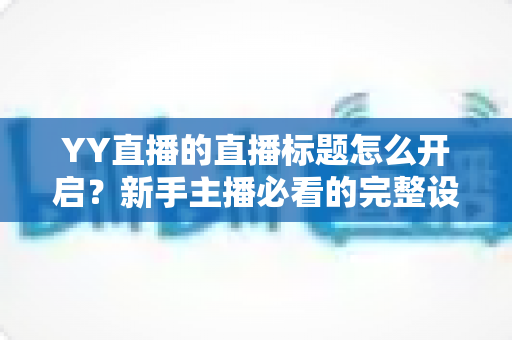 YY直播的直播标题怎么开启?新手主播必看的完整设置教程与人气提升指南 YY直播的直播标题怎么开启?新手主播必看的完整设置教程与人气提升指南