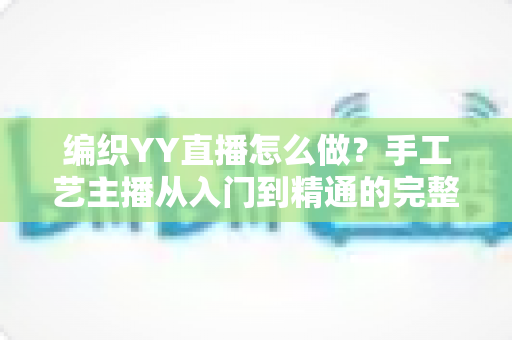 编织YY直播怎么做?手工艺主播从入门到精通的完整指南 编织YY直播怎么做?手工艺主播从入门到精通的完整指南