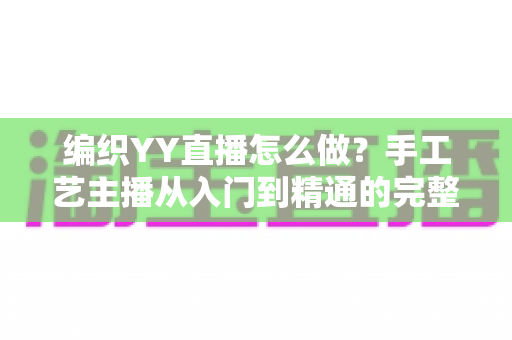 编织YY直播怎么做?手工艺主播从入门到精通的完整指南 编织YY直播怎么做?手工艺主播从入门到精通的完整指南