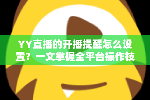YY直播的开播提醒怎么设置？一文掌握全平台操作技巧，精彩直播不再错过