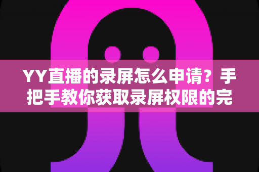 YY直播的录屏怎么申请？手把手教你获取录屏权限的完整指南与实用技巧