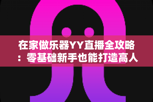 在家做乐器YY直播全攻略：零基础新手也能打造高人气手工音乐直播间
