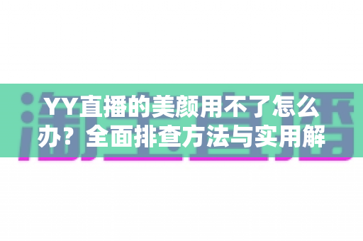 YY直播的美颜用不了怎么办？全面排查方法与实用解决指南