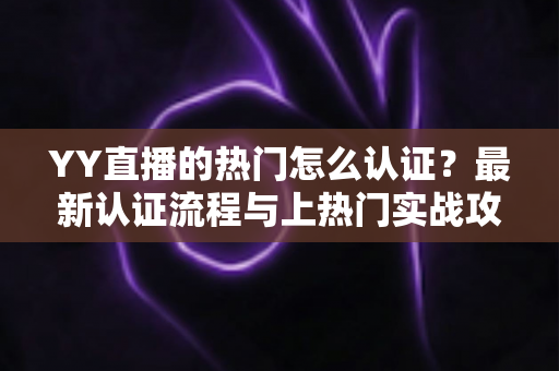 YY直播的热门怎么认证？最新认证流程与上热门实战攻略全解析