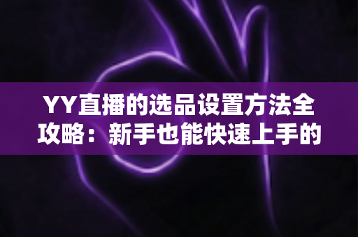 YY直播的选品设置方法全攻略:新手也能快速上手的直播带货选品核心指南 YY直播的选品设置方法全攻略:新手也能快速上手的直播带货选品核心指南