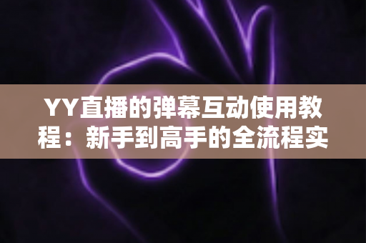 YY直播的弹幕互动使用教程：新手到高手的全流程实操指南，轻松玩转直播间互动